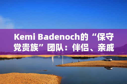 Kemi Badenoch的“保守党贵族”团队：伴侣、亲戚和“血统父母”的完整名单