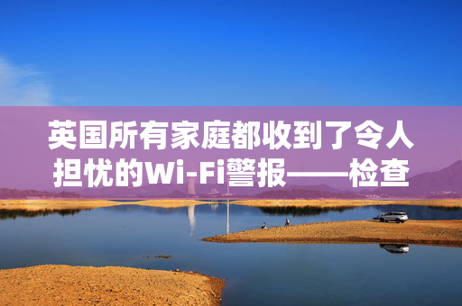 英国所有家庭都收到了令人担忧的Wi-Fi警报——检查你的路由器，现在就搬走