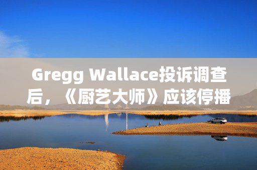 Gregg Wallace投诉调查后，《厨艺大师》应该停播吗？以我们的投票为例