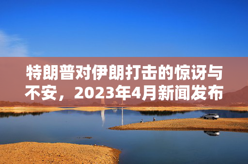 特朗普对伊朗打击的惊讶与不安，2023年4月新闻发布会，特朗普的反应，特朗普被问及是否会打击伊朗，不安情绪，伊朗打击，特朗普的惊讶与不安，2023年4月新闻发布会，特朗普的反应引发关注