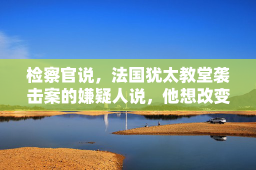 检察官说，法国犹太教堂袭击案的嫌疑人说，他想改变以色列的行为