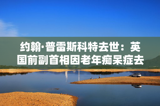 约翰·普雷斯科特去世：英国前副首相因老年痴呆症去世，享年86岁