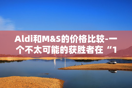 Aldi和M&S的价格比较-一个不太可能的获胜者在“1便士的差异”后加冕