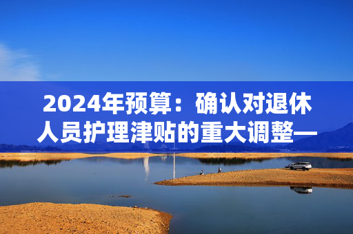 2024年预算：确认对退休人员护理津贴的重大调整——这对你意味着什么