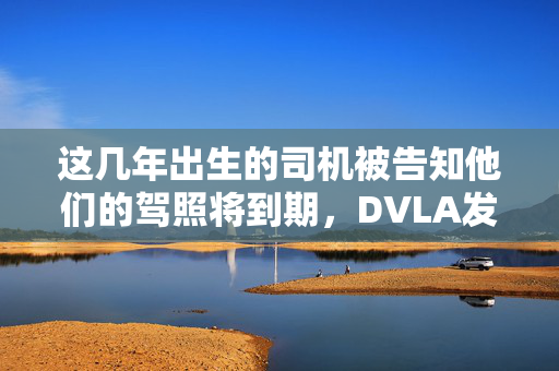 这几年出生的司机被告知他们的驾照将到期，DVLA发出警告