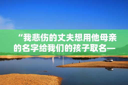 “我悲伤的丈夫想用他母亲的名字给我们的孩子取名——但我讨厌这样做。”