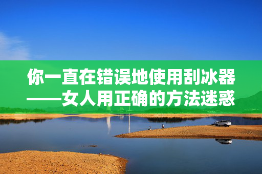 你一直在错误地使用刮冰器——女人用正确的方法迷惑司机