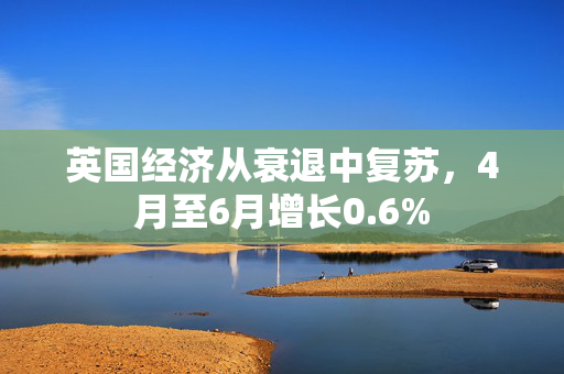 英国经济从衰退中复苏，4月至6月增长0.6%