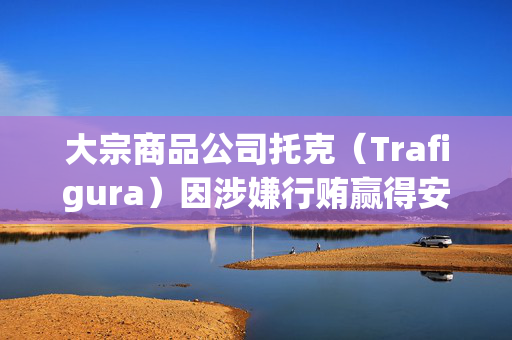 大宗商品公司托克（Trafigura）因涉嫌行贿赢得安哥拉石油合同而在瑞士受审