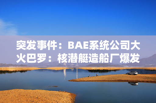 突发事件：BAE系统公司大火巴罗：核潜艇造船厂爆发大火，火焰填满了夜空