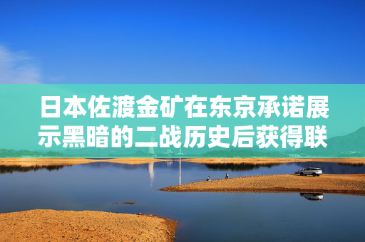 日本佐渡金矿在东京承诺展示黑暗的二战历史后获得联合国教科文组织的地位