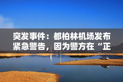 突发事件：都柏林机场发布紧急警告，因为警方在“正在发生的事件”现场