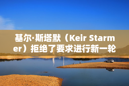 基尔·斯塔默（Keir Starmer）拒绝了要求进行新一轮大选投票的请愿书，因为签名人数已达到200万