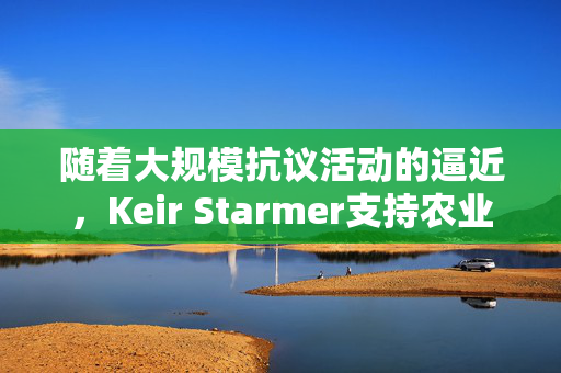 随着大规模抗议活动的逼近，Keir Starmer支持农业税改革