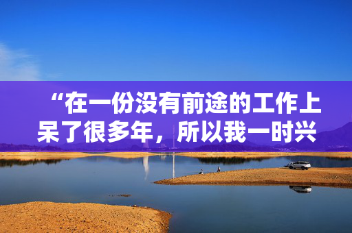 “在一份没有前途的工作上呆了很多年，所以我一时兴起就辞职了，没有任何计划。”