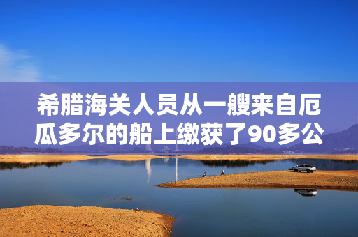 希腊海关人员从一艘来自厄瓜多尔的船上缴获了90多公斤可卡因