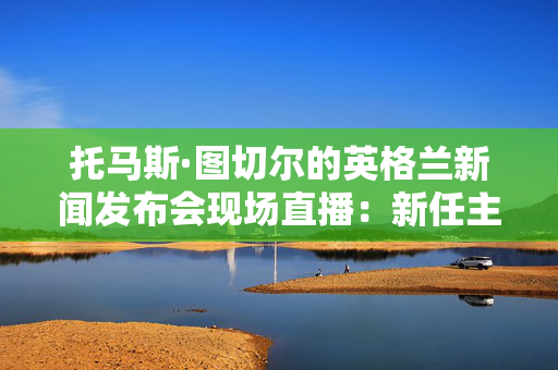 托马斯·图切尔的英格兰新闻发布会现场直播：新任主帅在英足总解释决定时发表讲话